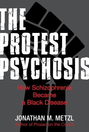 The Protest Psychosis: How Schizophrenia Became a Black Disease by Jonathan M. Metzl