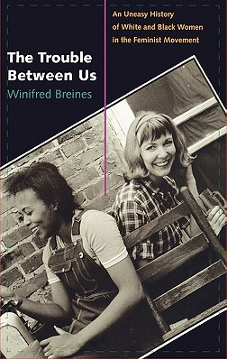 The Trouble Between Us: An Uneasy History of White and Black Women in the Feminist Movement Rate this book 1 of 5 stars 2 of 5 stars 3 of 5 stars 4 of 5 stars 5 of 5 stars Open Preview The Trouble Between Us: An Uneasy History of White and Black Women in the Feminist Movement by Winifred Breines
